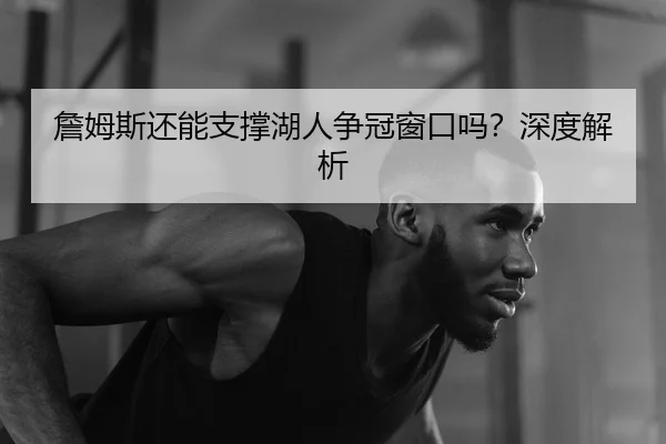 詹姆斯还能支撑湖人争冠窗口吗？深度解析