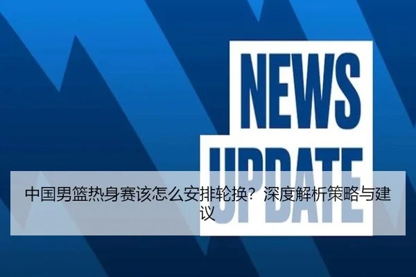中国男篮热身赛该怎么安排轮换？深度解析策略与建议